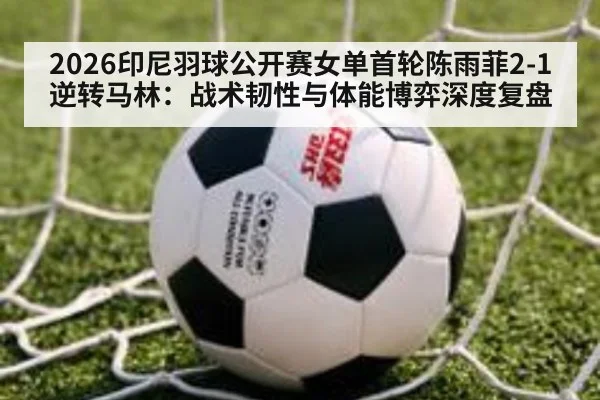 2026印尼羽球公开赛女单首轮陈雨菲2-1逆转马林：战术韧性与体能博弈深度复盘