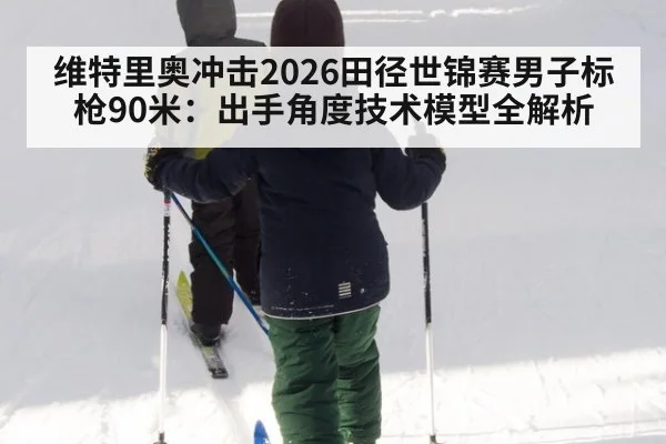 维特里奥冲击2026田径世锦赛男子标枪90米：出手角度技术模型全解析