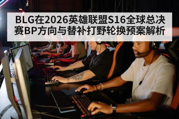 BLG在2026英雄联盟S16全球总决赛BP方向与替补打野轮换预案解析