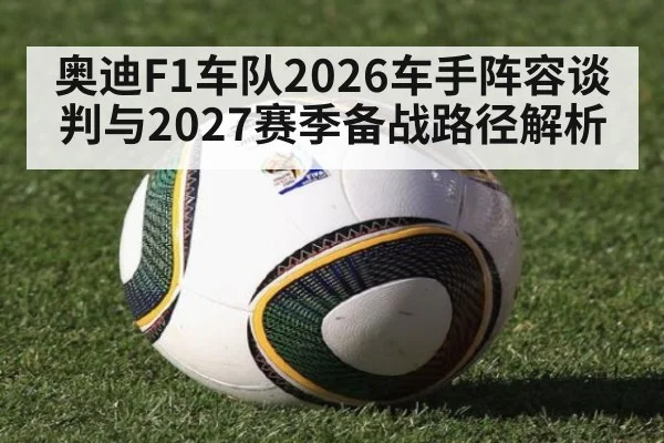 奥迪F1车队2026车手阵容谈判与2027赛季备战路径解析