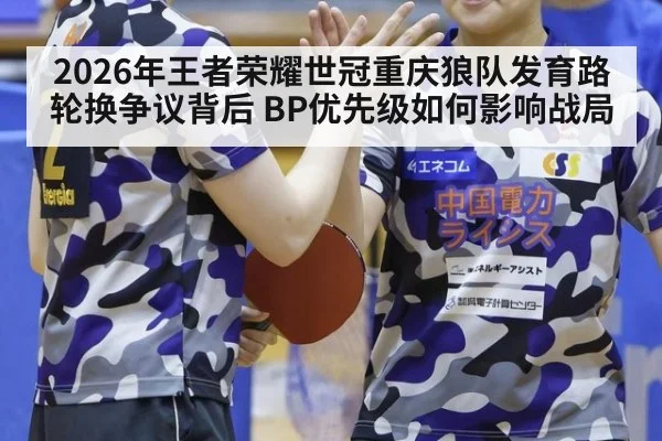 2026年王者荣耀世冠重庆狼队发育路轮换争议背后 BP优先级如何影响战局