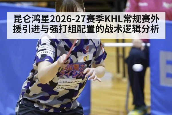 昆仑鸿星2026-27赛季KHL常规赛外援引进与强打组配置的战术逻辑分析